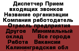 Диспетчер Прием входящих звонков › Название организации ­ Компания-работодатель › Отрасль предприятия ­ Другое › Минимальный оклад ­ 1 - Все города Работа » Вакансии   . Калининградская обл.,Советск г.